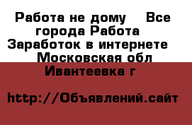 Работа не дому. - Все города Работа » Заработок в интернете   . Московская обл.,Ивантеевка г.